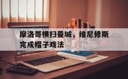 lol全球总决赛-关于摩洛哥横扫曼城，维尼修斯完成帽子戏法的信息