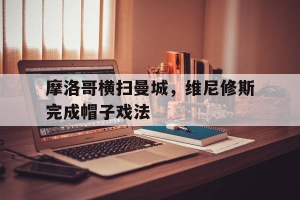 关于摩洛哥横扫曼城，维尼修斯完成帽子戏法的信息